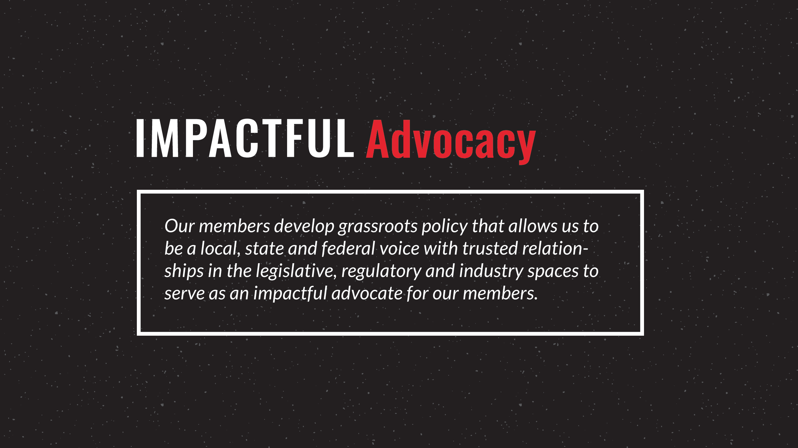 Text written on a black speckled background. Impactful Advocacy - Our members develop grassroots policy that allows us to be a local, state and federal voice with trusted relationships in the legislative, regulatory and industry spaces to serve as an impactful advocate for our members.