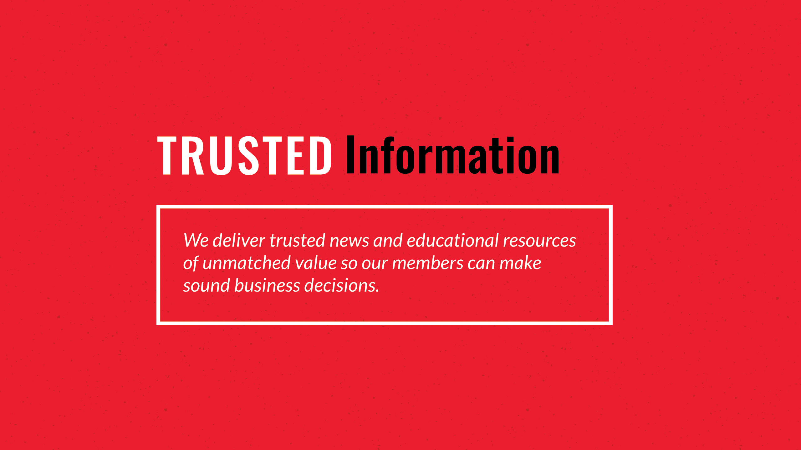 A red speckled background with text written on it. Header - Trusted Information with a white outlined box under that that reads - We deliver trusted news and educational resources of unmatched value so our members can make sound business decisions. 